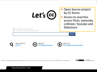  Open Source project
                           by CC Korea
                          Access to searches
                           across Flickr, Jamendo,
                           ccMixter, Youtube and
                           Slideshare




http://eng.letscc.net/
 