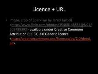 Licence + URL
• Image: crop of SparkFun by Jared Tarbell
  <http://www.flickr.com/photos/35468148654@N01/
  509789392> available under Creative Commons
  Attribution (CC BY) 2.0 Generic licence
  <http://creativecommons.org/licenses/by/2.0/deed.
  en>.
 