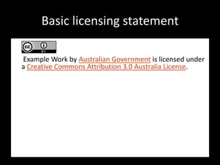 Basic licensing statement

Example Work by Australian Government is licensed under
a Creative Commons Attribution 3.0 Australia License.

In essence, you are free to copy, distribute and adapt the
work, as long as you attribute the work to Australian
Government and abide by the other licence terms.

The work should be attributed in the following way:


© Australian Government 2010.
 