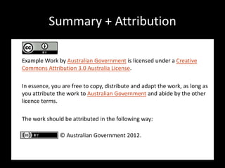 Summary + Attribution

Example Work by Australian Government is licensed under a Creative
Commons Attribution 3.0 Australia License.

In essence, you are free to copy, distribute and adapt the work, as long as
you attribute the work to Australian Government and abide by the other
licence terms.

The work should be attributed in the following way:

               © Australian Government 2012.
 