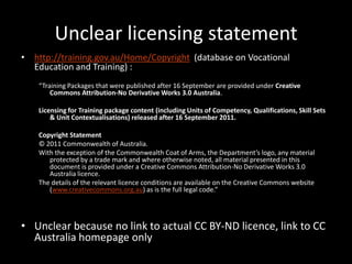 Unclear licensing statement
• http://training.gov.au/Home/Copyright (database on Vocational
  Education and Training) :
    “Training Packages that were published after 16 September are provided under Creative
        Commons Attribution-No Derivative Works 3.0 Australia.

    Licensing for Training package content (including Units of Competency, Qualifications, Skill Sets
        & Unit Contextualisations) released after 16 September 2011.

    Copyright Statement
    © 2011 Commonwealth of Australia.
    With the exception of the Commonwealth Coat of Arms, the Department’s logo, any material
       protected by a trade mark and where otherwise noted, all material presented in this
       document is provided under a Creative Commons Attribution-No Derivative Works 3.0
       Australia licence.
    The details of the relevant licence conditions are available on the Creative Commons website
       (www.creativecommons.org.au) as is the full legal code.”




• Unclear because no link to actual CC BY-ND licence, link to CC
  Australia homepage only
 