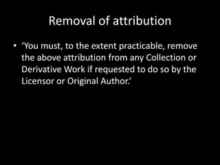 Removal of attribution
• ‘You must, to the extent practicable, remove
  the above attribution from any Collection or
  Derivative Work if requested to do so by the
  Licensor or Original Author.’
 