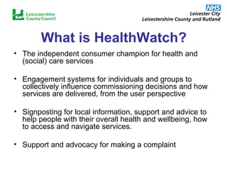 What is HealthWatch? The independent consumer champion for health and (social) care services Engagement systems for individuals and groups to collectively influence commissioning decisions and how services are delivered, from the user perspective Signposting for local information, support and advice to help people with their overall health and wellbeing, how to access and navigate services. Support and advocacy for making a complaint 
