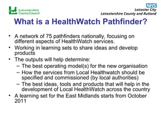 What is a HealthWatch Pathfinder? A network of 75 pathfinders nationally, focusing on different aspects of HealthWatch services.  Working in learning sets to share ideas and develop products The outputs will help determine: The best operating model(s) for the new organisation How the services from Local Healthwatch should be specified and commissioned (by local authorities) The best ideas, tools and products that will help in the development of Local HealthWatch across the country A learning set for the East Midlands starts from October 2011 