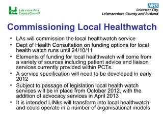 Commissioning Local Healthwatch LAs will commission the local healthwatch service Dept of Health Consultation on funding options for local health watch runs until 24/10/11 Elements of funding for local healthwatch will come from a variety of sources including patient advice and liaison services currently provided within PCTs. A service specification will need to be developed in early 2012 Subject to passage of legislation local health watch services will be in place from October 2012, with the addition of advocacy services in April 2013 It is intended LINks will transform into local healthwatch and could operate in a number of organisational models 