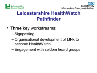 Leicestershire HealthWatch Pathfinder Three key workstreams: Signposting Organisational development of LINk to become HealthWatch Engagement with seldom heard groups 