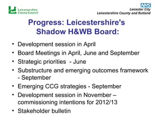 Progress: Leicestershire's  Shadow H&WB Board: Development session in April Board Meetings in April, June and September Strategic priorities  - June Substructure and emerging outcomes framework - September Emerging CCG strategies - September Development session in November – commissioning intentions for 2012/13 Stakeholder bulletin 