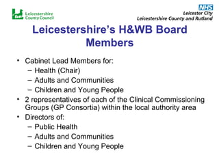 Leicestershire’s H&WB Board Members Cabinet Lead Members for: Health (Chair) Adults and Communities  Children and Young People  2 representatives of each of the Clinical Commissioning Groups (GP Consortia) within the local authority area Directors of: Public Health Adults and Communities Children and Young People 