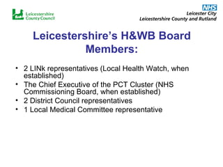 Leicestershire’s H&WB Board Members: 2 LINk representatives (Local Health Watch, when established) The Chief Executive of the PCT Cluster (NHS Commissioning Board, when established) 2 District Council representatives 1 Local Medical Committee representative 