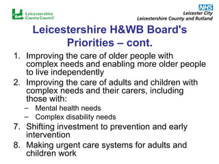 Leicestershire H&WB Board's Priorities – cont. Improving the care of older people with complex needs and enabling more older people to live independently Improving the care of adults and children with complex needs and their carers, including those with: Mental health needs Complex disability needs 7. Shifting investment to prevention and early intervention 8. Making urgent care systems for adults and children work  