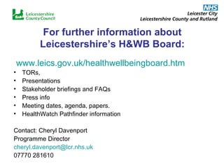 For further information about Leicestershire’s H&WB Board: www.leics.gov.uk/healthwellbeingboard.htm TORs,  Presentations Stakeholder briefings and FAQs Press info Meeting dates, agenda, papers. HealthWatch Pathfinder information Contact: Cheryl Davenport Programme Director [email_address] 07770 281610 
