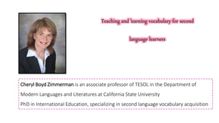 Cheryl Boyd Zimmerman is an associate professor of TESOL in the Department of
Modern Languages and Literatures at California State University
PhD in International Education, specializing in second language vocabulary acquisition
Teaching and learning vocabulary for second
language learners
 