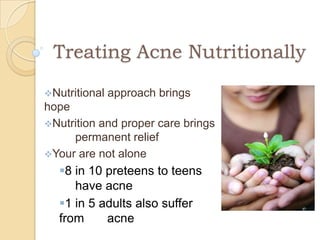 Treating Acne Nutritionally

Nutritional   approach brings
hope
Nutrition and proper care brings
     permanent relief
Your are not alone
  8 in 10 preteens to teens
     have acne
  1 in 5 adults also suffer
  from     acne
 