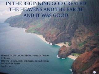 IN THE BEGINNING GOD CREATED
     THE HEAVENS AND THE EARTH
           AND IT WAS GOOD




MOTIVATIONAL POWERPOINT PRESENTATION
C. Brewer
EDU 352 – Foundations of Educational Technology
Instructor D. Sparks
April 4, 2013
 