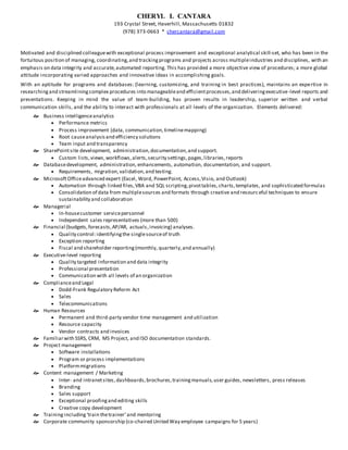 CHERYL L CANTARA
193 Crystal Street, Haverhill, Massachusetts 01832
(978) 373-0663 * chercantara@gmail.com
Motivated and disciplined colleaguewith exceptional process improvement and exceptional analytical skill-set, who has been in the
fortuitous position of managing, coordinating,and trackingprograms and projects across multipleindustries and disciplines, with an
emphasis on data integrity and accurate,automated reporting. This has provided a more objective view of procedures; a more global
attitude incorporating varied approaches and innovative ideas in accomplishing goals.
With an aptitude for programs and databases: (learning, customizing, and training in best practices), maintains an expertise in
researchingand streamliningcomplex procedures into manageableand efficientprocesses,and deliveringexecutive-level reports and
presentations. Keeping in mind the value of team-building, has proven results in leadership, superior written and verbal
communication skills, and the ability to interact with professionals at all levels of the organization. Elements delivered:
 Business intelligenceanalytics
 Performance metrics
 Process improvement (data, communication,timelinemapping)
 Root causeanalysisand efficiency solutions
 Team input and transparency
 SharePointsite development, administration,documentation,and support.
 Custom lists,views,workflows,alerts,security settings,pages,libraries,reports
 Databasedevelopment, administration, enhancements, automation, documentation, and support.
 Requirements, migration,validation,and testing.
 MicrosoftOfficeadvanced expert (Excel, Word, PowerPoint, Access,Visio, and Outlook)
 Automation through linked files,VBA and SQL scripting,pivottables,charts,templates, and sophisticated formulas
 Consolidation of data from multiplesources and formats through creative and resourceful techniques to ensure
sustainability and collaboration
 Managerial
 In-housecustomer servicepersonnel
 Independent sales representatives (more than 500)
 Financial (budgets,forecasts,AP/AR, actuals,invoicing) analyses.
 Quality control:identifyingthe singlesourceof truth
 Exception reporting
 Fiscal and shareholder reporting(monthly, quarterly,and annually)
 Executive-level reporting
 Quality targeted information and data integrity
 Professional presentation
 Communication with all levels of an organization
 Complianceand Legal
 Dodd-Frank Regulatory Reform Act
 Sales
 Telecommunications
 Human Resources
 Permanent and third-party vendor time management and utilization
 Resource capacity
 Vendor contracts and invoices
 Familiarwith SSRS, CRM, MS Project, and ISO documentation standards.
 Project management
 Software installations
 Program or process implementations
 Platformmigrations
 Content management / Marketing
 Inter- and intranetsites,dashboards,brochures,trainingmanuals,user guides, newsletters, press releases
 Branding
 Sales support
 Exceptional proofingand editing skills
 Creative copy development
 Training including‘train thetrainer’and mentoring
 Corporate community sponsorship (co-chaired United Way employee campaigns for 5 years)
 