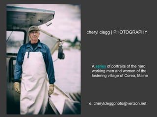 cheryl clegg | PHOTOGRAPHY 
A series of portraits of the hard 
working men and women of the 
lostering village of Corea, Maine 
e: cherylcleggphoto@verizon.net 
 