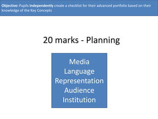 Objective: Pupils independently create a checklist for their advanced portfolio based on their
knowledge of the Key Concepts




                          20 marks - Planning

                                     Media
                                    Language
                                 Representation
                                    Audience
                                   Institution
 