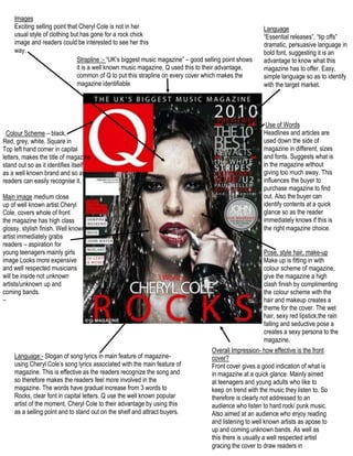 ImagesExciting selling point that Cheryl Cole is not in her usual style of clothing but has gone for a rock chick image and readers could be interested to see her this way. Language “Essential releases”, “tip offs” dramatic, persuasive language in bold font, suggesting it is an advantage to know what this magazine has to offer. Easy, simple language so as to identify with the target market. Strapline :- “UK’s biggest music magazine” – good selling point shows it is a well known music magazine, Q used this to their advantage, common of Q to put this strapline on every cover which makes the magazine identifiable  68580092075  Use of WordsHeadlines and articles are used down the side of magazine in different, sizes and fonts. Suggests what is in the magazine without giving too much away. This influences the buyer to purchase magazine to find out. Also the buyer can identify contents at a quick glance so as the reader immediately knows if this is the right magazine choice.    Colour Scheme – black,  Red, grey, white. Square in Top left hand corner in capital letters, makes the title of magazine stand out so as it identifies itself as a well known brand and so as readers can easily recognise it. Main image medium close  up of well known artist Cheryl Cole, covers whole of front the magazine has high class glossy, stylish finish. Well known artist immediately grabs  Pose, style hair, make-upMake up is fitting in with colour scheme of magazine, give the magazine a high clash finish by complimenting the colour scheme with the hair and makeup creates a theme for the cover. The wet hair, sexy red lipstick,the rain falling and seductive pose a creates a sexy persona to the magazine. readers – aspiration for  young teenagers mainly girls image Looks more expensive and well respected musicians will be inside not unknown  artists/unknown up and  coming bands. –   Overall Impression- how effective is the front cover? Front cover gives a good indication of what is in magazine at a quick glance. Mainly aimed at teenagers and young adults who like to keep on trend with the music they listen to. So therefore is clearly not addressed to an audience who listen to hard rock/ punk music. Also aimed at an audience who enjoy reading and listening to well known artists as apose to up and coming unknown bands. As well as this there is usually a well respected artist gracing the cover to draw readers in Language:- Slogan of song lyrics in main feature of magazine- using Cheryl Cole’s song lyrics associated with the main feature of magazine. This is effective as the readers recognize the song and so therefore makes the readers feel more involved in the magazine. The words have gradual increase from 3 words to Rocks, clear font in capital letters. Q use the well known popular artist of the moment, Cheryl Cole to their advantage by using this as a selling point and to stand out on the shelf and attract buyers. 