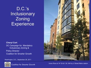 D.C.’s Inclusionary Zoning Experience Washington, D.C., September 26, 2011 Union Row at 14 th  St & V St. NW by U Street Metro station Cheryl Cort DC Campaign for  Mandatory Inclusionary Zoning & Policy Director Coalition for Smarter Growth 