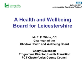A Health and Wellbeing Board for Leicestershire Mr E. F. White, CC Chairman of the  Shadow Health and Wellbeing Board Cheryl Davenport Programme Director, Health Transition PCT Cluster/Leics County Council 