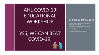 AHL COVID-19
EDUCATIONAL
WORKSHOP
YES, WE CAN BEAT
COVID-19!
CHERYL G. DAVIS, DHA
CONSULTING LABORATORY MANAGER,
THDDC COVID-19 LAB
INTERIM EXECUTIVE DIRECTOR, TAHEC
MAY 17, 2020
TUSKEGEE MUNICIPAL COMPLEX
1
 
