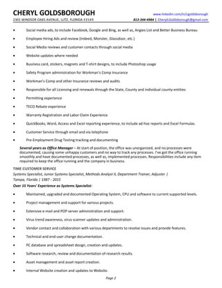 CHERYL GOLDSBOROUGH www.linkedin.com/in/cgoldsborough
2301 WINDSOR OAKS AVENUE, LUTZ, FLORIDA 33549 813-344-4984 | CherylLGoldsborough@gmail.com
• Social media ads, to include Facebook, Google and Bing, as well as, Angies List and Better Business Bureau
• Employee Hiring Ads and review (Indeed, Monster, Glassdoor, etc.)
• Social Media reviews and customer contacts through social media
• Website updates where needed
• Business card, stickers, magnets and T-shirt designs, to include Photoshop usage
• Safety Program administration for Workman’s Comp Insurance
• Workman’s Comp and other Insurance reviews and audits
• Responsible for all Licensing and renewals through the State, County and individual county entities
• Permitting experience
• TECO Rebate experience
• Warranty Registration and Labor Claim Experience
• QuickBooks, Word, Access and Excel reporting experience, to include ad-hoc reports and Excel Formulas.
• Customer Service through email and via telephone
• Pre-Employment Drug Testing tracking and documenting
Several years as Office Manager – At start of position, the office was unorganized, and no processes were
documented, causing some unhappy customers and no way to track any processes. I’ve got the office running
smoothly and have documented processes, as well as, implemented processes. Responsibilities include any item
required to keep the office running and the company in business.
TIME CUSTOMER SERVICE
Systems Specialist, Junior Systems Specialist, Methods Analyst II, Department Trainer, Adjuster |
Tampa, Florida | 1987 - 2015
Over 15 Years' Experience as Systems Specialist:
• Maintained, upgraded and documented Operating System, CPU and software to current supported levels.
• Project management and support for various projects.
• Extensive e-mail and POP server administration and support.
• Virus trend awareness, virus scanner updates and administration.
• Vendor contact and collaboration with various departments to resolve issues and provide features.
• Technical and end-user change documentation.
• PC database and spreadsheet design, creation and updates.
• Software research, review and documentation of research results.
• Asset management and asset report creation.
• Internal Website creation and updates to Website.
Page 2
 