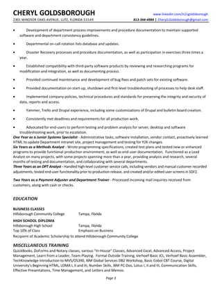 CHERYL GOLDSBOROUGH www.linkedin.com/in/cgoldsborough
2301 WINDSOR OAKS AVENUE, LUTZ, FLORIDA 33549 813-344-4984 | CherylLGoldsborough@gmail.com
• Development of department process improvements and procedure documentation to maintain supported
software and department consistency guidelines.
• Departmental on-call rotation lists database and updates.
• Disaster Recovery processes and procedure documentation, as well as participation in exercises three times a
year.
• Established compatibility with third-party software products by reviewing and researching programs for
modiﬁcation and integration, as well as documenting process.
• Provided continued maintenance and development of bug ﬁxes and patch sets for existing software.
• Provided documentation on start-up, shutdown and ﬁrst-level troubleshooting of processes to help desk staﬀ.
• Implemented company policies, technical procedures and standards for preserving the integrity and security of
data, reports and access.
• Yammer, Trello and Drupal experience, including some customizations of Drupal and bulletin board creation.
• Consistently met deadlines and requirements for all production work.
• Advocated for end-users to perform testing and problem analysis for server, desktop and software
troubleshooting work, prior to escalation.
One Year as a Junior Systems Specialist - Administrative tasks, software installation, vendor contact, proactively learned
HTML to update Department intranet site, project management and testing for Y2K changes.
Six Years as a Methods Analyst - Wrote programming specifications, created test plans and tested new or enhanced
programs to provide functional production environment, as well as end-user documentation. Functioned as a Lead
Analyst on many projects, with some projects spanning more than a year, providing analysis and research, several
months of testing and documentation, and collaborating with several departments.
Three Years as an OPT Analyst - Handled high-level customer service calls, including vendors and manual customer recorded
adjustments, tested end-user functionality prior to production release, and created and/or edited user screens in SDF2.
Two Years as a Payment Adjuster and Department Trainer - Processed incoming mail inquiries received from
customers, along with cash or checks.
EDUCATION
BUSINESS CLASSES
Hillsborough Community College Tampa, Florida
HIGH SCHOOL DIPLOMA
Hillsborough High School Tampa, Florida
Top 10% of Class Emphasis on Business
Recipient of Academic Scholarship to attend Hillsborough Community College
MISCELLANEOUS TRAINING
QuickBooks, DoForms and Notary classes, various “In-House” Classes, Advanced Excel, Advanced Access, Project
Management, Learn from a Leader, Team-Playing. Formal Outside Training, Verhoef Basic JCL, Verhoef Basic Assembler,
TechKnowledge Introduction to MVS/OS390, IBM Global Services DB2 Workshop, Basic Cobol CBT Course, Digital
University's Beginning HTML, LOMA I, II and III, Number Skills, IBM PC-Dos, Lotus I, II and III, Communication Skills,
Eﬀective Presentations, Time Management, and Letters and Memos.
Page 3
 