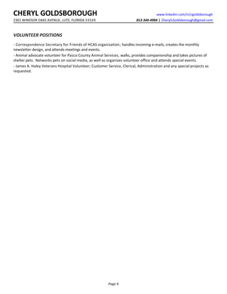 CHERYL GOLDSBOROUGH www.linkedin.com/in/cgoldsborough
2301 WINDSOR OAKS AVENUE, LUTZ, FLORIDA 33549 813-344-4984 | CherylLGoldsborough@gmail.com
VOLUNTEER POSITIONS
- Correspondence Secretary for Friends of HCAS organization; handles incoming e-mails, creates the monthly
newsletter design, and attends meetings and events.
- Animal advocate volunteer for Pasco County Animal Services; walks, provides companionship and takes pictures of
shelter pets. Networks pets on social media, as well as organizes volunteer office and attends special events.
- James A. Haley Veterans Hospital Volunteer; Customer Service, Clerical, Administration and any special projects as
requested.
Page 4
 