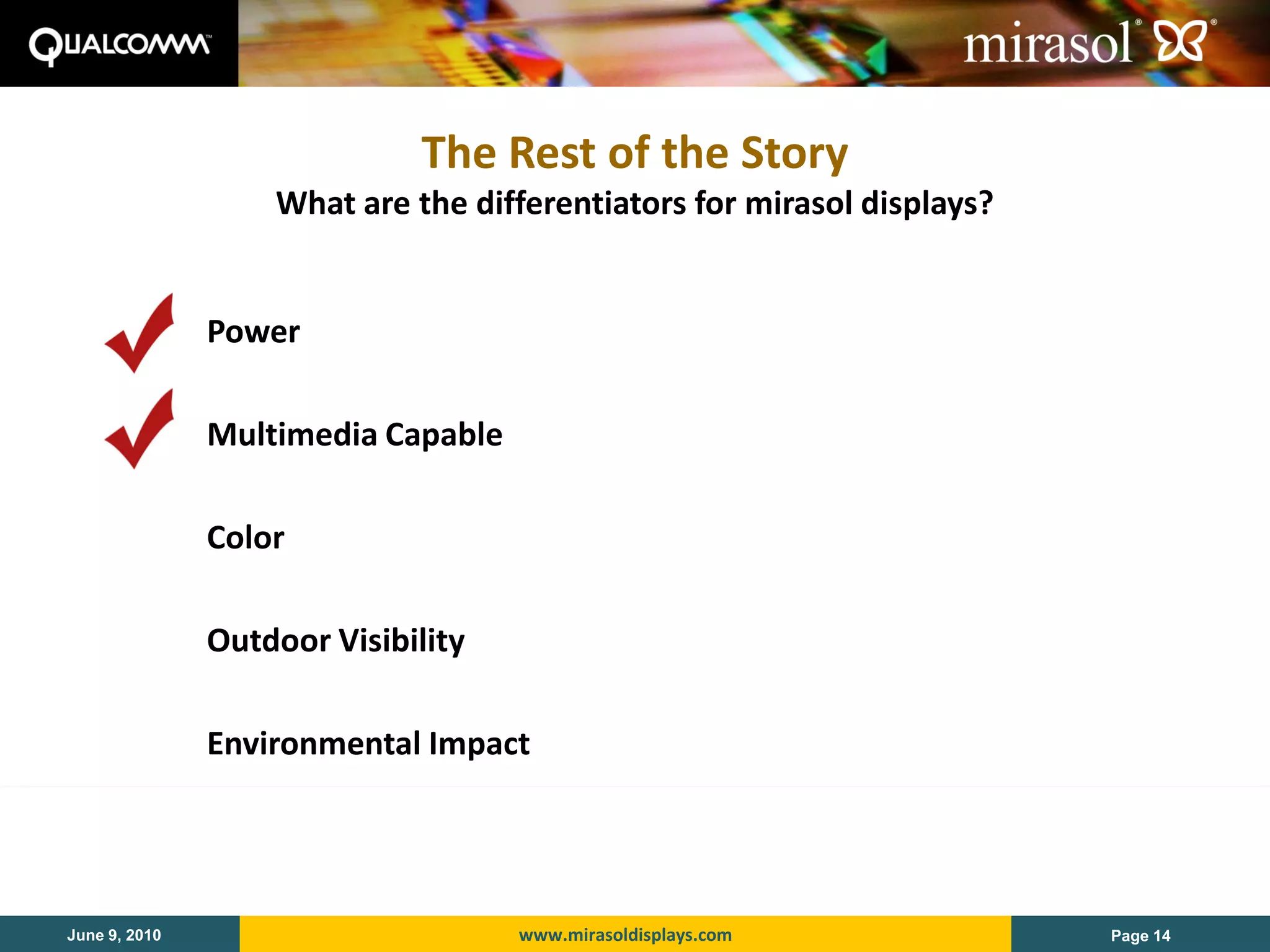 The Rest of the Story
                   What are the differentiators for mirasol displays?


               Power

               Multimedia Capable

               Color

               Outdoor Visibility

               Environmental Impact




June 9, 2010                        www.mirasoldisplays.com             Page 14
 