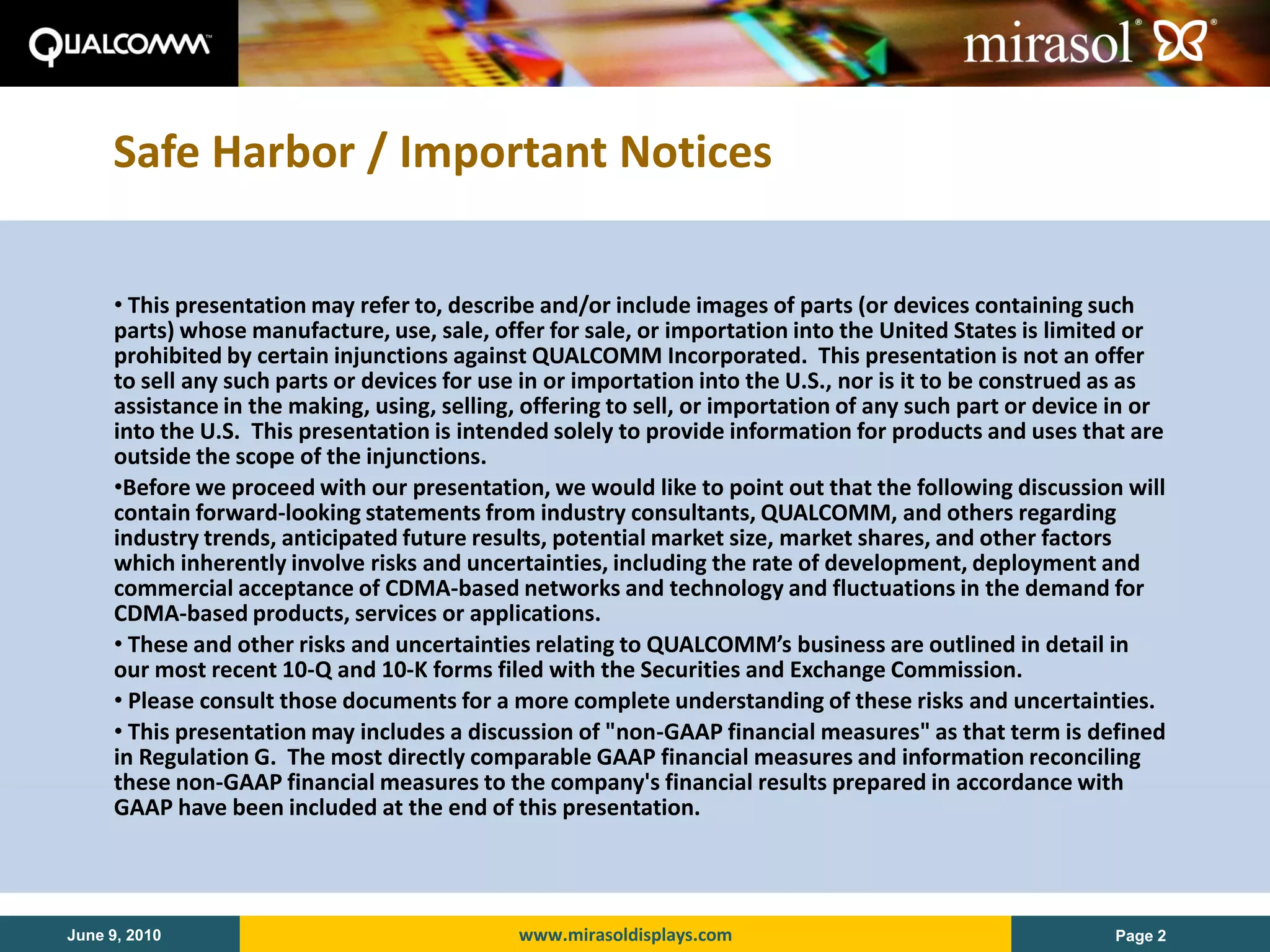 Safe Harbor / Important Notices

     • This presentation may refer to, describe and/or include images of parts (or devices containing such
     parts) whose manufacture, use, sale, offer for sale, or importation into the United States is limited or
     prohibited by certain injunctions against QUALCOMM Incorporated. This presentation is not an offer
     to sell any such parts or devices for use in or importation into the U.S., nor is it to be construed as as
     assistance in the making, using, selling, offering to sell, or importation of any such part or device in or
     into the U.S. This presentation is intended solely to provide information for products and uses that are
     outside the scope of the injunctions.
     •Before we proceed with our presentation, we would like to point out that the following discussion will
     contain forward-looking statements from industry consultants, QUALCOMM, and others regarding
     industry trends, anticipated future results, potential market size, market shares, and other factors
     which inherently involve risks and uncertainties, including the rate of development, deployment and
     commercial acceptance of CDMA-based networks and technology and fluctuations in the demand for
     CDMA-based products, services or applications.
     • These and other risks and uncertainties relating to QUALCOMM’s business are outlined in detail in
     our most recent 10-Q and 10-K forms filed with the Securities and Exchange Commission.
     • Please consult those documents for a more complete understanding of these risks and uncertainties.
     • This presentation may includes a discussion of "non-GAAP financial measures" as that term is defined
     in Regulation G. The most directly comparable GAAP financial measures and information reconciling
     these non-GAAP financial measures to the company's financial results prepared in accordance with
     GAAP have been included at the end of this presentation.




June 9, 2010                                  www.mirasoldisplays.com                                     Page 2
 