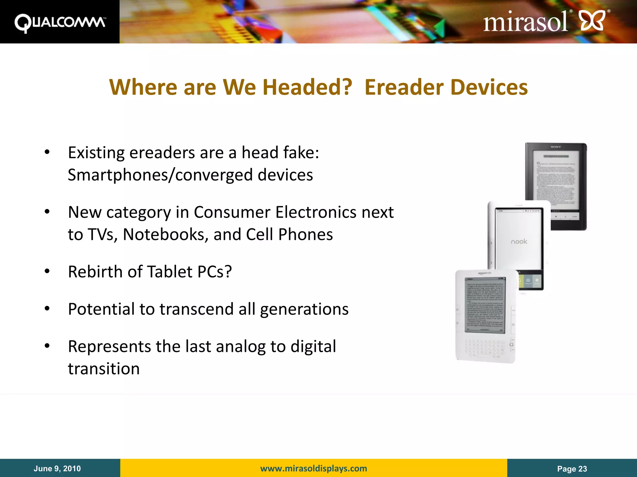 Where are We Headed? Ereader Devices

  • Existing ereaders are a head fake:
    Smartphones/converged devices

  • New category in Consumer Electronics next
    to TVs, Notebooks, and Cell Phones

  • Rebirth of Tablet PCs?

  • Potential to transcend all generations

  • Represents the last analog to digital
    transition




June 9, 2010                  www.mirasoldisplays.com   Page 23
 