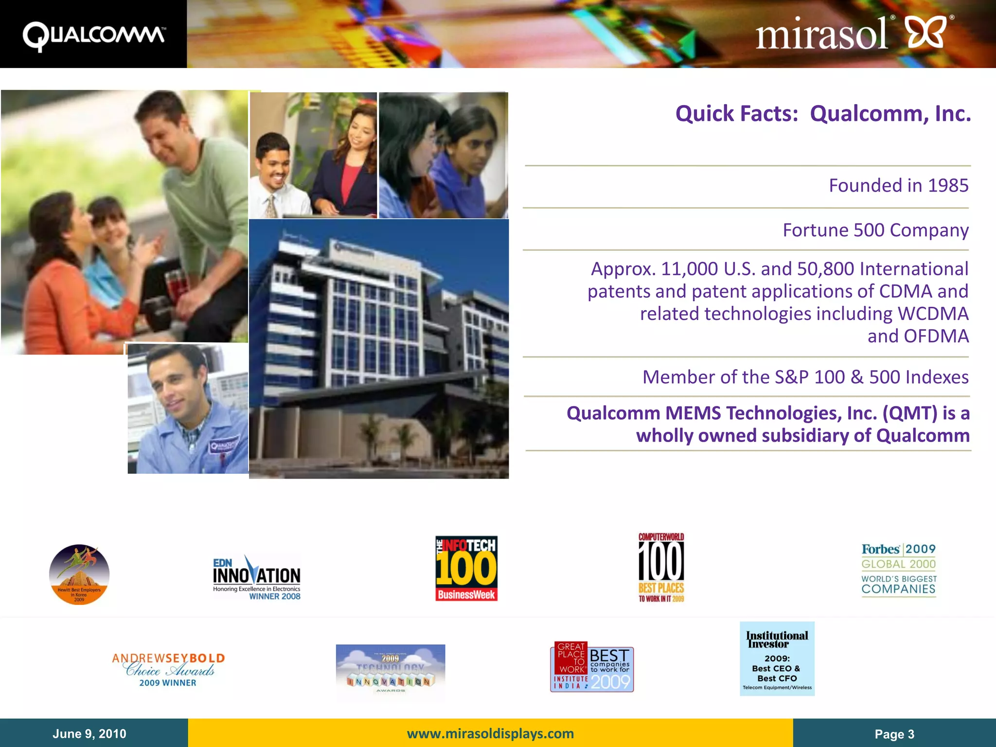 Quick Facts: Qualcomm, Inc.

                                                                    Founded in 1985

                                                               Fortune 500 Company
                                         Approx. 11,000 U.S. and 50,800 International
                                         patents and patent applications of CDMA and
                                               related technologies including WCDMA
                                                                          and OFDMA
                                               Member of the S&P 100 & 500 Indexes
                                    Qualcomm MEMS Technologies, Inc. (QMT) is a
                                           wholly owned subsidiary of Qualcomm




June 9, 2010   www.mirasoldisplays.com                                    Page 3
 