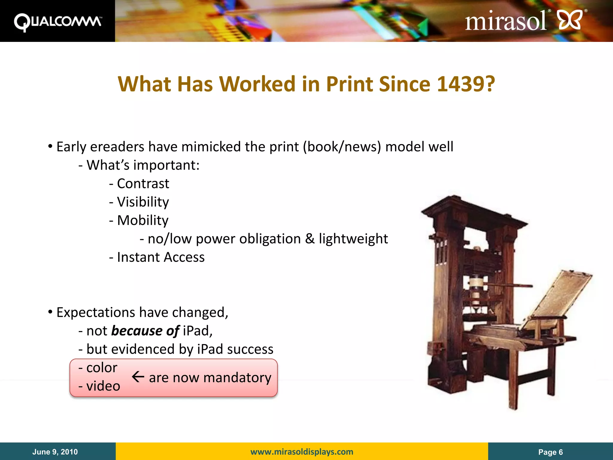 What Has Worked in Print Since 1439?

   • Early ereaders have mimicked the print (book/news) model well
         - What’s important:
              - Contrast
              - Visibility
              - Mobility
                    - no/low power obligation & lightweight
              - Instant Access


   • Expectations have changed,
        - not because of iPad,
        - but evidenced by iPad success
        - color
                  are now mandatory
        - video



June 9, 2010                       www.mirasoldisplays.com           Page 6
 