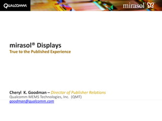 mirasol® Displays
True to the Published Experience




Cheryl K. Goodman – Director of Publisher Relations
Qualcomm MEMS Technologies, Inc. (QMT)
goodman@qualcomm.com



June 9, 2010                  www.mirasoldisplays.com   Page 1
 