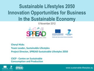 Sustainable Lifestyles 2050
Lkj;j;lkj;
   Innovation Opportunities for Business
        In the Sustainable Economy
                               6 November 2012




      Cheryl Hicks
      Team Leader, Sustainable Lifestyles
      Project Director, SPREAD Sustainable Lifestyles 2050

      CSCP - Centre on Sustainable
      Consumption and Production

                                                        www.sustainable-lifestyles.eu
 