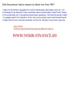 Did this person had a reason to block me from FB?
I told a fb friend that I googled him and his bankruptcy discharge came up. I on
nly brought it up because I had a question about a bankruptcy myself and I thoug
ht he could help me in answering some basic questions. He said the person listed
on google wasn't him (doubt it, as he has a very unique name and everything els
e looks like it's him) and then blocked me from fb. Should I have never said any

 