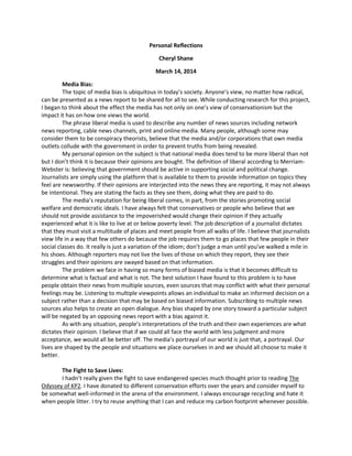 Personal Reflections
Cheryl Shane
March 14, 2014
Media Bias:
The topic of media bias is ubiquitous in today’s society. Anyone’s view, no matter how radical,
can be presented as a news report to be shared for all to see. While conducting research for this project,
I began to think about the effect the media has not only on one’s view of conservationism but the
impact it has on how one views the world.
The phrase liberal media is used to describe any number of news sources including network
news reporting, cable news channels, print and online media. Many people, although some may
consider them to be conspiracy theorists, believe that the media and/or corporations that own media
outlets collude with the government in order to prevent truths from being revealed.
My personal opinion on the subject is that national media does tend to be more liberal than not
but I don’t think it is because their opinions are bought. The definition of liberal according to Merriam-
Webster is: believing that government should be active in supporting social and political change.
Journalists are simply using the platform that is available to them to provide information on topics they
feel are newsworthy. If their opinions are interjected into the news they are reporting, it may not always
be intentional. They are stating the facts as they see them, doing what they are paid to do.
The media’s reputation for being liberal comes, in part, from the stories promoting social
welfare and democratic ideals. I have always felt that conservatives or people who believe that we
should not provide assistance to the impoverished would change their opinion if they actually
experienced what it is like to live at or below poverty level. The job description of a journalist dictates
that they must visit a multitude of places and meet people from all walks of life. I believe that journalists
view life in a way that few others do because the job requires them to go places that few people in their
social classes do. It really is just a variation of the idiom; don’t judge a man until you’ve walked a mile in
his shoes. Although reporters may not live the lives of those on which they report, they see their
struggles and their opinions are swayed based on that information.
The problem we face in having so many forms of biased media is that it becomes difficult to
determine what is factual and what is not. The best solution I have found to this problem is to have
people obtain their news from multiple sources, even sources that may conflict with what their personal
feelings may be. Listening to multiple viewpoints allows an individual to make an informed decision on a
subject rather than a decision that may be based on biased information. Subscribing to multiple news
sources also helps to create an open dialogue. Any bias shaped by one story toward a particular subject
will be negated by an opposing news report with a bias against it.
As with any situation, people’s interpretations of the truth and their own experiences are what
dictates their opinion. I believe that if we could all face the world with less judgment and more
acceptance, we would all be better off. The media’s portrayal of our world is just that, a portrayal. Our
lives are shaped by the people and situations we place ourselves in and we should all choose to make it
better.
The Fight to Save Lives:
I hadn’t really given the fight to save endangered species much thought prior to reading The
Odyssey of KP2. I have donated to different conservation efforts over the years and consider myself to
be somewhat well-informed in the arena of the environment. I always encourage recycling and hate it
when people litter. I try to reuse anything that I can and reduce my carbon footprint whenever possible.
 