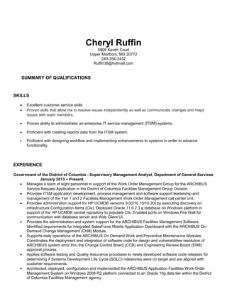 Cheryl Ruffin
5909 Kaveh Court
Upper Marlboro, MD 20772
240-354-3432
Ruffin38@hotmail.com
SUMMARY OF QUALIFICATIONS
SKILLS
• Excellent customer service skills
• Proven skills that allow me to resolve issues independently as well as communicate changes and major
issues with team members.
• Proven ability to administrator an enterprise IT service management (ITSM) systems.
• Proficient with creating reports data from the ITSM system.
• Proficient with designing workflow and implementing enhancements to systems in order to advance
functionality.
EXPERIENCE
Government of the District of Columbia - Supervisory Management Analyst, Department of General Services
January 2013 – Present
• Manages a team of eight personnel in support of the Work Order Management Group for the ARCHIBUS
Service Request Application in the District of Columbia Facilities Management Group Division.
• Provides ITSM application development, process management and software support leadership and
management of the Tier 1 and 2 Facilities Management Work Order Management call center unit.
• Provides administration support for HP UCMDB versions 9.00/10.10/10.20) by executing discovery on
infrastructure Configuration Items (CIs). Deployed Oracle 11.0.2.3 g database on Windows platform in
support of the HP UCMDB central repository to populate CIs. Enabled ports on Windows Fire Wall for
communication with database server and Web Client UI.
• Provides the administration and system support for the ARCHIBUS Facilities Management Software.
Identified requirements for integrated SalesForce Mobile Application Dashboard with the ARCHIBUS On-
Demand Change Management (ChM) Module.
• Supports daily operations of the ARCHIBUS On Demand Work and Preventive Maintenance Modules.
Coordinates the deployment and integration of software code for design and vulnerabilities resolution of
ARCHIBUS system error thru the Change Control Board (CCB) and Engineering Review Board (ERB)
approval process.
• Applies software testing and Quality Assurance processes to newly developed software code releases for
determining if Systems Development Life Cycle (SDLC) milestones were on target and are aligned with
customer requirements.
• Architected, deployed, configuration and implemented the ARCHIBUS Application Facilities Work Order
Management System on Windows 2008 R2 platform connected to an Oracle 10g data tier within the District
of Columbia Facilities Management agency.
 