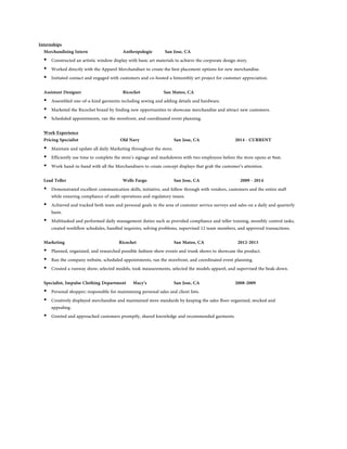 Internships 
Merchandising Intern Anthropologie San Jose, CA 
• Constructed an artistic window display with basic art materials to achieve the corporate design story. 
• Worked directly with the Apparel Merchandiser to create the best placement options for new merchandise. 
• Initiated contact and engaged with customers and co-hosted a bimonthly art project for customer appreciation. 
Assistant Designer Ricochet San Mateo, CA 
• Assembled one-of-a-kind garments including sewing and adding details and hardware. 
• Marketed the Ricochet brand by finding new opportunities to showcase merchandise and attract new customers. 
• Scheduled appointments, ran the storefront, and coordinated event planning. 
Work Experience 
Pricing Specialist Old Navy San Jose, CA 2014 - CURRENT 
• Maintain and update all daily Marketing throughout the store. 
• Efficiently use time to complete the store’s signage and markdowns with two employees before the store opens at 9am. 
• Work hand-in-hand with all the Merchandisers to create concept displays that grab the customer’s attention. 
Lead Teller Wells Fargo San Jose, CA 2009 - 2014 
• Demonstrated excellent communication skills, initiative, and follow through with vendors, customers and the entire staff 
while ensuring compliance of audit operations and regulatory issues. 
• Achieved and tracked both team and personal goals in the area of customer service surveys and sales on a daily and quarterly 
basis. 
• Multitasked and performed daily management duties such as provided compliance and teller training, monthly control tasks, 
created workflow schedules, handled inquiries, solving problems, supervised 12 team members, and approved transactions. 
Marketing Ricochet San Mateo, CA 2012-2013 
• Planned, organized, and researched possible fashion-show events and trunk shows to showcase the product. 
• Ran the company website, scheduled appointments, ran the storefront, and coordinated event planning. 
• Created a runway show; selected models, took measurements, selected the models apparel, and supervised the beak-down. 
Specialist, Impulse Clothing Department Macy’s San Jose, CA 2008-2009 
• Personal shopper; responsible for maintaining personal sales and client lists. 
• Creatively displayed merchandise and maintained store standards by keeping the sales floor organized, stocked and 
appealing. 
• Greeted and approached customers promptly, shared knowledge and recommended garments. 
