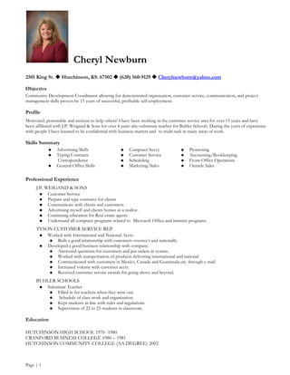 Cheryl Newburn
2501 King St.  Hutchinson, KS. 67502  (620) 560-9129  Cherylnewburn@yahoo.com

Objective
Community Development Coordinator allowing for demonstrated organization, customer service, communication, and project
management skills proven by 15 years of successful, profitable self-employment.

Profile
Motivated, personable and anxious to help others! I have been working in the customer service area for over 15 years and have
been affiliated with J.P. Weigand & Sons for over 4 years also substitute teacher for Buhler Schools. During the years of experience
with people I have learned to be confidential with business matters and to multi task in many areas of work.

Skills Summary
                Advertising Skills                     Computer Savvy                 Promoting
                Typing Contracts                       Customer Service               Accounting/Bookkeeping
                 Correspondence                         Scheduling                     Front-Office Operations
                General Office Skills                  Marketing/Sales                Outside Sales

Professional Experience
     J.P. WEIGAND & SONS
           Customer Service
           Prepare and type contracts for clients
           Communicate with clients and customers.
           Advertising myself and clients homes as a realtor.
           Continuing education for Real estate agents
           Understand all computer programs related to Microsoft Office and internet programs.
     TYSON CUSTOMER SERVICE REP.
           Worked with International and National Accts.
               Built a good relationship with customers oversea’s and nationally.
           Developed a good business relationship with company.
               Answered questions for customers and put orders in system.
               Worked with transportation of products delivering international and national
               Communicated with customers in Mexico, Canada and Guatamala etc. through e-mail
               Increased volume with customer accts.
               Received customer service awards for going above and beyond.
     BUHLER SCHOOLS
           Substitute Teacher
                Filled in for teachers when they were out.
                 Schedule of class work and organization.
                Kept students in line with rules and regulations.
                Supervision of 22 to 25 students in classroom.

Education

HUTCHINSON HIGH SCHOOL 1976 -1980
CRANFORD BUSINESS COLLEGE 1980 – 1981
HUTCHINSON COMMUNITY COLLEGE (AA DEGREE) 2002



Page | 1
 