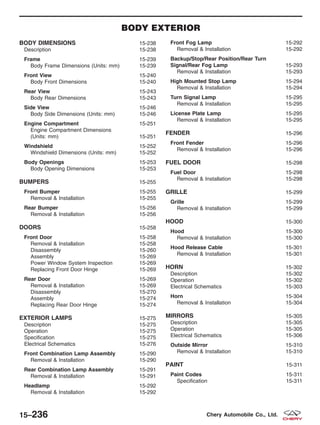 BODY EXTERIOR
BODY DIMENSIONS 15-238
Description 15-238
Frame 15-239
Body Frame Dimensions (Units: mm) 15-239
Front View 15-240
Body Front Dimensions 15-240
Rear View 15-243
Body Rear Dimensions 15-243
Side View 15-246
Body Side Dimensions (Units: mm) 15-246
Engine Compartment 15-251
Engine Compartment Dimensions
(Units: mm) 15-251
Windshield 15-252
Windshield Dimensions (Units: mm) 15-252
Body Openings 15-253
Body Opening Dimensions 15-253
BUMPERS 15-255
Front Bumper 15-255
Removal & Installation 15-255
Rear Bumper 15-256
Removal & Installation 15-256
DOORS 15-258
Front Door 15-258
Removal & Installation 15-258
Disassembly 15-260
Assembly 15-269
Power Window System Inspection 15-269
Replacing Front Door Hinge 15-269
Rear Door 15-269
Removal & Installation 15-269
Disassembly 15-270
Assembly 15-274
Replacing Rear Door Hinge 15-274
EXTERIOR LAMPS 15-275
Description 15-275
Operation 15-275
Specification 15-275
Electrical Schematics 15-276
Front Combination Lamp Assembly 15-290
Removal & Installation 15-290
Rear Combination Lamp Assembly 15-291
Removal & Installation 15-291
Headlamp 15-292
Removal & Installation 15-292
Front Fog Lamp 15-292
Removal & Installation 15-292
Backup/Stop/Rear Position/Rear Turn
Signal/Rear Fog Lamp 15-293
Removal & Installation 15-293
High Mounted Stop Lamp 15-294
Removal & Installation 15-294
Turn Signal Lamp 15-295
Removal & Installation 15-295
License Plate Lamp 15-295
Removal & Installation 15-295
FENDER 15-296
Front Fender 15-296
Removal & Installation 15-296
FUEL DOOR 15-298
Fuel Door 15-298
Removal & Installation 15-298
GRILLE 15-299
Grille 15-299
Removal & Installation 15-299
HOOD 15-300
Hood 15-300
Removal & Installation 15-300
Hood Release Cable 15-301
Removal & Installation 15-301
HORN 15-302
Description 15-302
Operation 15-302
Electrical Schematics 15-303
Horn 15-304
Removal & Installation 15-304
MIRRORS 15-305
Description 15-305
Operation 15-305
Electrical Schematics 15-306
Outside Mirror 15-310
Removal & Installation 15-310
PAINT 15-311
Paint Codes 15-311
Specification 15-311
15–236 Chery Automobile Co., Ltd.
 