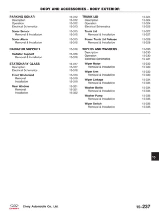 PARKING SONAR 15-312
Description 15-312
Operation 15-312
Electrical Schematics 15-313
Sonar Sensor 15-315
Removal & Installation 15-315
Sonar Alarm 15-315
Removal & Installation 15-315
RADIATOR SUPPORT 15-316
Radiator Support 15-316
Removal & Installation 15-316
STATIONARY GLASS 15-317
Description 15-317
Electrical Schematics 15-318
Front Windshield 15-319
Removal 15-319
Installation 15-319
Rear Window 15-321
Removal 15-321
Installation 15-322
TRUNK LID 15-324
Description 15-324
Operation 15-324
Electrical Schematics 15-325
Trunk Lid 15-327
Removal & Installation 15-327
Power Trunk Lid Release 15-328
Removal & Installation 15-328
WIPERS AND WASHERS 15-330
Description 15-330
Operation 15-330
Electrical Schematics 15-331
Wiper Motor 15-333
Removal & Installation 15-333
Wiper Arm 15-333
Removal & Installation 15-333
Wiper Linkage 15-334
Removal & Installation 15-334
Washer Bottle 15-334
Removal & Installation 15-334
Washer Pump 15-335
Removal & Installation 15-335
Wiper Switch 15-335
Removal & Installation 15-335
BODY AND ACCESSORIES - BODY EXTERIOR
15
15–237Chery Automobile Co., Ltd.
 