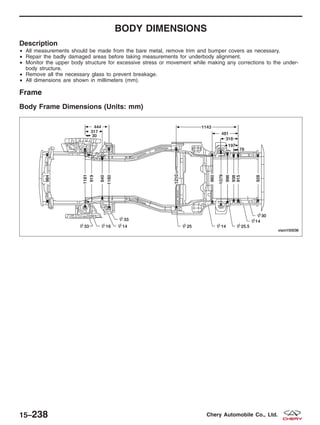 BODY DIMENSIONS
Description
• All measurements should be made from the bare metal, remove trim and bumper covers as necessary.
• Repair the badly damaged areas before taking measurements for underbody alignment.
• Monitor the upper body structure for excessive stress or movement while making any corrections to the under-
body structure.
• Remove all the necessary glass to prevent breakage.
• All dimensions are shown in millimeters (mm).
Frame
Body Frame Dimensions (Units: mm)
VISM150036
15–238 Chery Automobile Co., Ltd.
 