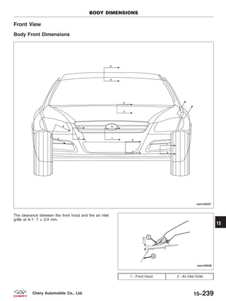 Front View
Body Front Dimensions
The clearance between the front hood and the air inlet
grille at A-1: 7 ± 0.9 mm.
1 - Front Hood 2 - Air Inlet Grille
BODY DIMENSIONS
VISM150037
VISM150038
15
15–239Chery Automobile Co., Ltd.
 