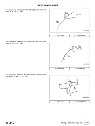 The clearance between the front bumper and the front
hood at A-2: 6 ± 1 mm.
The clearance between the headlamp and the front
hood at A-3: 5 ± 1 mm.
The clearance between the front hood and the front
windshield at A-4: 13 ± 1 mm.
1 - Front Hood 2 - Front Bumper
1 - Headlamp 2 - Front Hood
1 - Front Hood 2 - Front Windshield
BODY DIMENSIONS
VISM150039
VISM150040
VISM150041
15–240 Chery Automobile Co., Ltd.
 