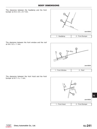 The clearance between the headlamp and the front
bumper at A-5: 2.5 ± 0.7 mm.
The clearance between the front window and the roof
at A-6: 3.2 ± 1 mm.
The clearance between the front hood and the front
bumper at A-7: 4 ± 1 mm.
1 - Headlamp 2 - Front Bumper
1 - Front Window 2 - Roof
1 - Front Hood 2 - Front Bumper
BODY DIMENSIONS
VISM150042
VISM150043
VISM150044
15
15–241Chery Automobile Co., Ltd.
 