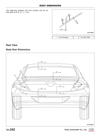 The clearance between the front bumper and the air
inlet grille at A-8: 2.7 ± 1 mm.
Rear View
Body Rear Dimensions
1 - Front Bumper 2 - Air Inlet Grille
BODY DIMENSIONS
VISM150045
VISM150046
15–242 Chery Automobile Co., Ltd.
 