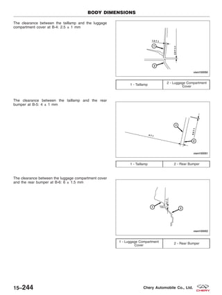 The clearance between the taillamp and the luggage
compartment cover at B-4: 2.5 ± 1 mm
The clearance between the taillamp and the rear
bumper at B-5: 4 ± 1 mm
The clearance between the luggage compartment cover
and the rear bumper at B-6: 6 ± 1.5 mm
1 - Taillamp
2 - Luggage Compartment
Cover
1 - Taillamp 2 - Rear Bumper
1 - Luggage Compartment
Cover
2 - Rear Bumper
BODY DIMENSIONS
VISM150050
VISM150051
VISM150052
15–244 Chery Automobile Co., Ltd.
 