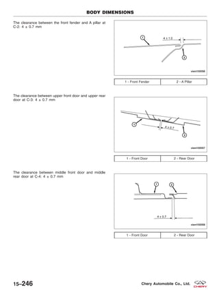 The clearance between the front fender and A pillar at
C-2: 4 ± 0.7 mm
The clearance between upper front door and upper rear
door at C-3: 4 ± 0.7 mm
The clearance between middle front door and middle
rear door at C-4: 4 ± 0.7 mm
1 - Front Fender 2 - A Pillar
1 - Front Door 2 - Rear Door
1 - Front Door 2 - Rear Door
BODY DIMENSIONS
VISM150056
VISM150057
VISM150058
15–246 Chery Automobile Co., Ltd.
 