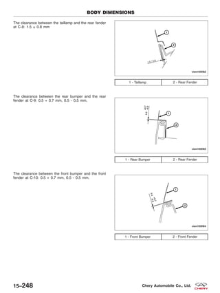 The clearance between the taillamp and the rear fender
at C-8: 1.5 ± 0.8 mm
The clearance between the rear bumper and the rear
fender at C-9: 0.5 + 0.7 mm, 0.5 - 0.5 mm.
The clearance between the front bumper and the front
fender at C-10: 0.5 + 0.7 mm, 0.5 - 0.5 mm.
1 - Taillamp 2 - Rear Fender
1 - Rear Bumper 2 - Rear Fender
1 - Front Bumper 2 - Front Fender
BODY DIMENSIONS
VISM150062
VISM150063
VISM150064
15–248 Chery Automobile Co., Ltd.
 